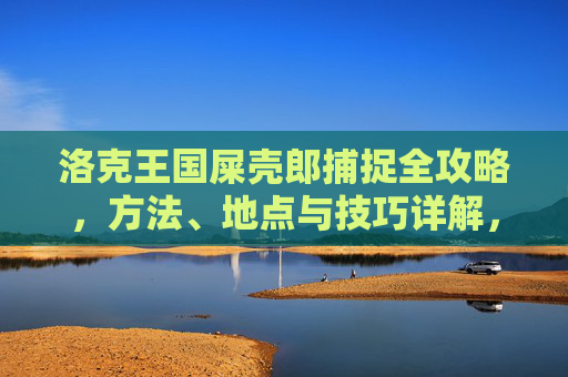 洛克王国屎壳郎捕捉全攻略,方法、地点与技巧详解,洛克王国屎壳郎捕捉全攻略,方法、地点与技巧