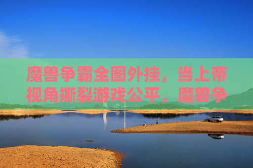 魔兽争霸全图外挂，当上帝视角撕裂游戏公平，魔兽争霸全图外挂，上帝视角撕裂游戏公平