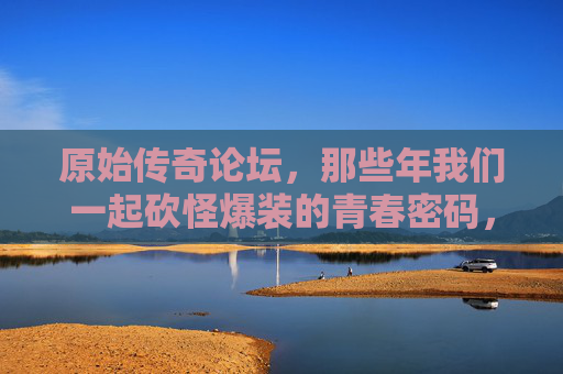 原始传奇论坛,那些年我们一起砍怪爆装的青春密码,原始传奇,砍怪爆装的青春密码