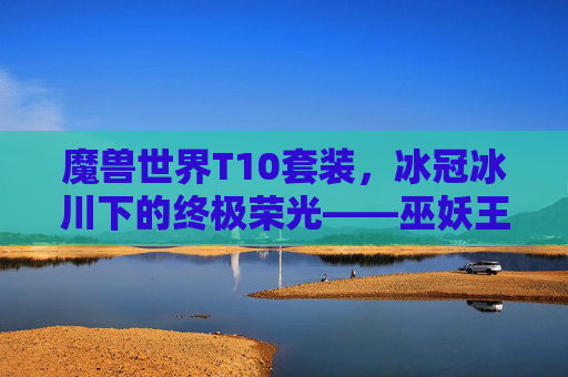 魔兽世界T10套装,冰冠冰川下的终极荣光——巫妖王之怒时代的记忆烙印,冰冠冰川终极荣光,巫妖王之怒T10套装的记忆烙印