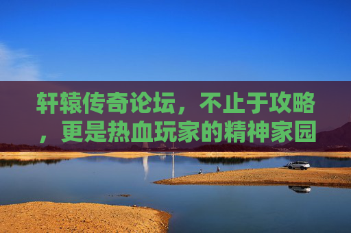 轩辕传奇论坛，不止于攻略，更是热血玩家的精神家园，轩辕传奇论坛，攻略之外，热血玩家的精神家园