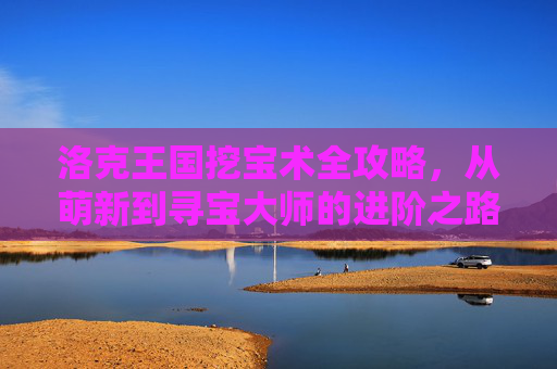 洛克王国挖宝术全攻略，从萌新到寻宝大师的进阶之路，洛克王国挖宝术，从萌新到寻宝大师进阶全攻略