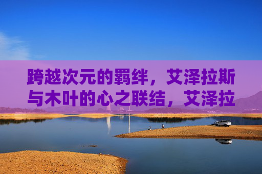 跨越次元的羁绊,艾泽拉斯与木叶的心之联结,艾泽拉斯与木叶,跨越次元的心之羁绊