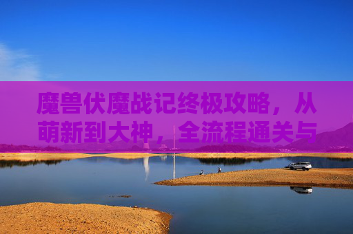 魔兽伏魔战记终极攻略,从萌新到大神,全流程通关与BOSS击杀秘籍,魔兽伏魔战记终极攻略,从萌新到大神全流程通关与BOSS击杀秘籍