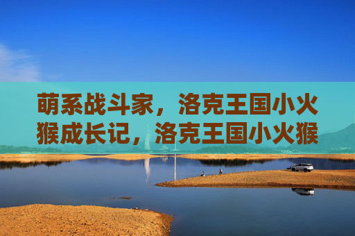 萌系战斗家,洛克王国小火猴成长记,洛克王国小火猴,萌系战斗家成长记