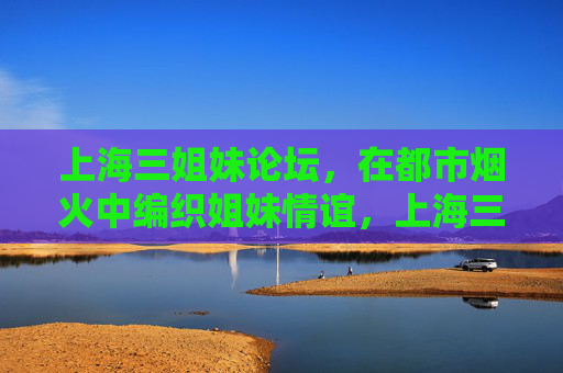 上海三姐妹论坛,在都市烟火中编织姐妹情谊,上海三姐妹论坛,都市烟火中编织姐妹情谊