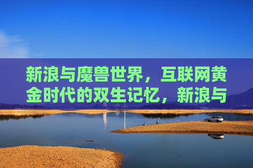 新浪与魔兽世界,互联网黄金时代的双生记忆,新浪与魔兽世界,互联网黄金时代的双生记忆