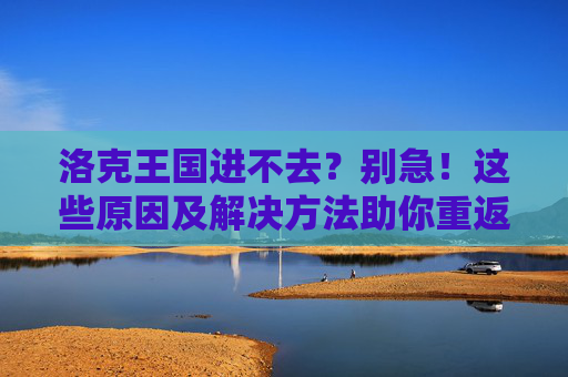 洛克王国进不去?别急!这些原因及解决方法助你重返魔法世界,洛克王国进不去?原因及解决方法助你重返魔法世界