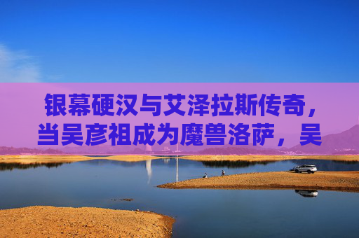银幕硬汉与艾泽拉斯传奇,当吴彦祖成为魔兽洛萨,吴彦祖成洛萨,硬汉邂逅艾泽拉斯传奇