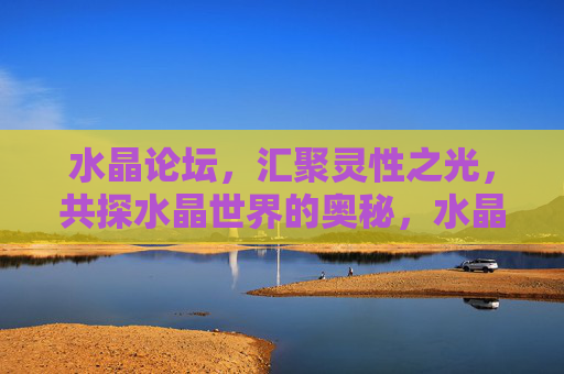 水晶论坛,汇聚灵性之光,共探水晶世界的奥秘,水晶论坛,汇聚灵性之光,共探水晶奥秘