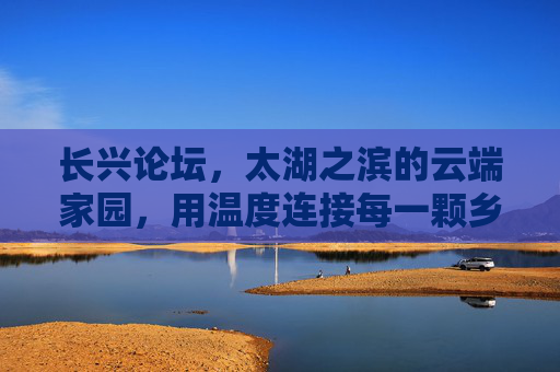 长兴论坛,太湖之滨的云端家园,用温度连接每一颗乡土心,长兴论坛,太湖之滨的云端乡土家园