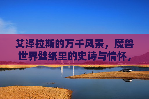 艾泽拉斯的万千风景,魔兽世界壁纸里的史诗与情怀,艾泽拉斯壁纸,万千风景里的史诗与情怀