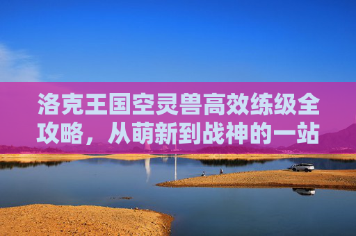 洛克王国空灵兽高效练级全攻略，从萌新到战神的一站式指南，洛克王国空灵兽高效练级全攻略，从萌新到战神一站式指南
