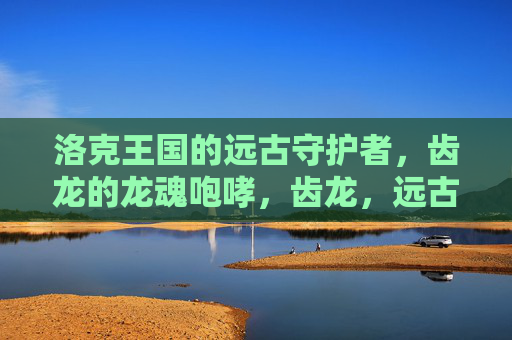 洛克王国的远古守护者,齿龙的龙魂咆哮,齿龙,远古守护者的龙魂咆哮