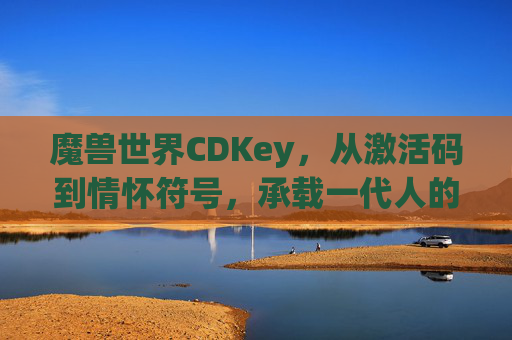 魔兽世界CDKey，从激活码到情怀符号，承载一代人的艾泽拉斯记忆，魔兽世界CDKey，激活码变情怀，一代人的艾泽拉斯记忆