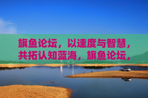 旗鱼论坛,以速度与智慧,共拓认知蓝海,旗鱼论坛,以速度与智慧共拓认知蓝海
