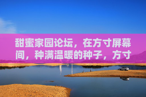 甜蜜家园论坛,在方寸屏幕间,种满温暖的种子,方寸屏幕种暖意,甜蜜家园暖心田