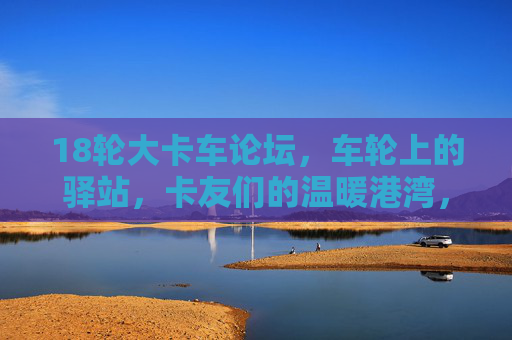 18轮大卡车论坛,车轮上的驿站,卡友们的温暖港湾,车轮驿站,卡友们的温暖港湾