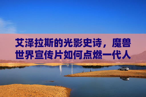 艾泽拉斯的光影史诗,魔兽世界宣传片如何点燃一代人的热血,艾泽拉斯光影史诗,魔兽世界宣传片点燃一代人热血