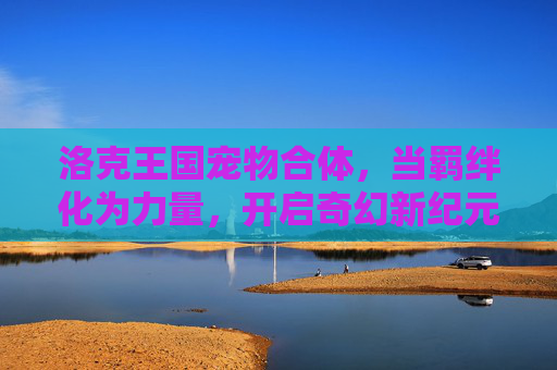 洛克王国宠物合体,当羁绊化为力量,开启奇幻新纪元,羁绊合体,力量启新,洛克王国奇幻新纪元