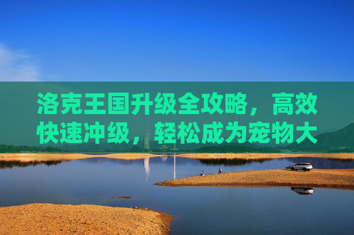 洛克王国升级全攻略,高效快速冲级,轻松成为宠物大师,洛克王国升级全攻略,高效冲级轻松成宠物大师