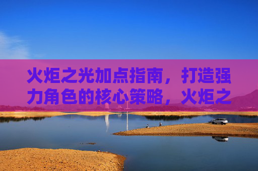 火炬之光加点指南,打造强力角色的核心策略,火炬之光加点指南,打造强力角色的核心策略