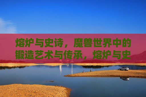 熔炉与史诗，魔兽世界中的锻造艺术与传承，熔炉与史诗，魔兽世界的锻造艺术与传承