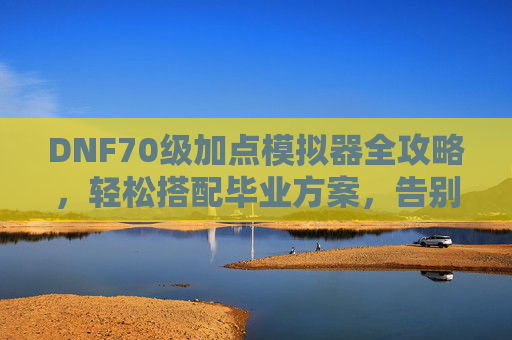 DNF70级加点模拟器全攻略,轻松搭配毕业方案,告别手荒与点错,DNF70级加点模拟器全攻略,毕业方案轻松搭,告别手荒点错