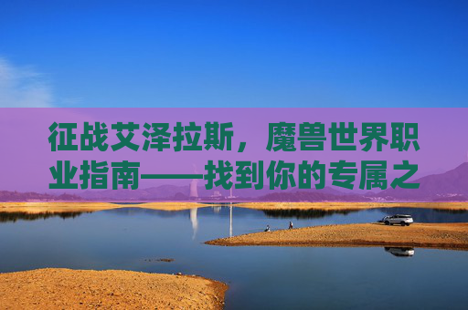 征战艾泽拉斯,魔兽世界职业指南——找到你的专属之路,魔兽世界职业指南,艾泽拉斯专属之路