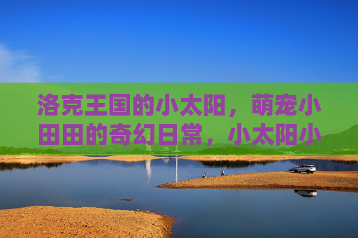 洛克王国的小太阳,萌宠小田田的奇幻日常,小太阳小田田的洛克王国奇幻日常