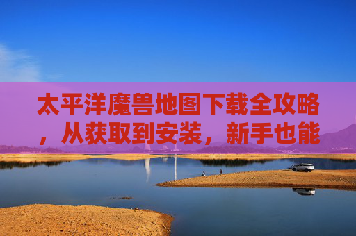 太平洋魔兽地图下载全攻略,从获取到安装,新手也能轻松上手,太平洋魔兽地图下载全攻略,新手从获取到安装轻松上手