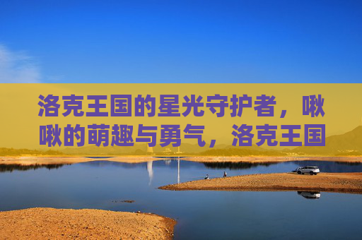 洛克王国的星光守护者，啾啾的萌趣与勇气，洛克王国星光守护者啾啾，萌趣与勇气的闪耀