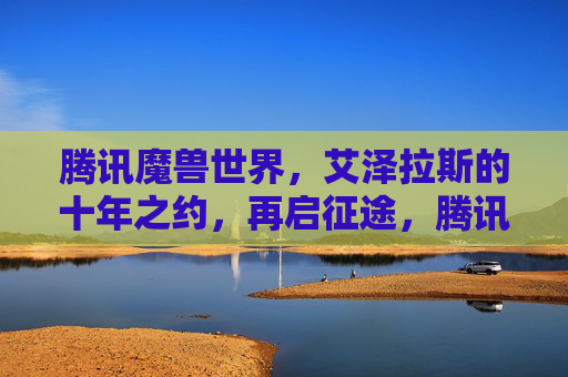 腾讯魔兽世界,艾泽拉斯的十年之约,再启征途,腾讯魔兽世界,艾泽拉斯十年之约再启征途