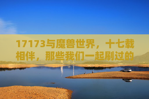 17173与魔兽世界,十七载相伴,那些我们一起刷过的攻略与青春