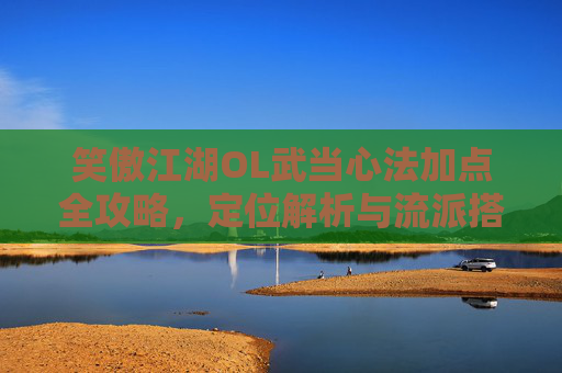 笑傲江湖OL武当心法加点全攻略,定位解析与流派搭配指南,笑傲江湖OL武当心法加点、定位解析与流派搭配全攻略