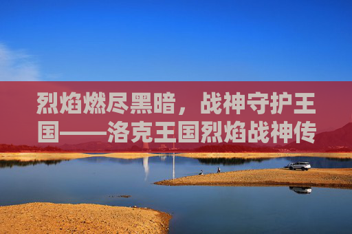 烈焰燃尽黑暗,战神守护王国——洛克王国烈焰战神传奇,烈焰战神,燃尽黑暗,守护王国