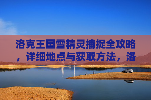 洛克王国雪精灵捕捉全攻略，详细地点与获取方法，洛克王国雪精灵捕捉全攻略，详细地点与获取方法