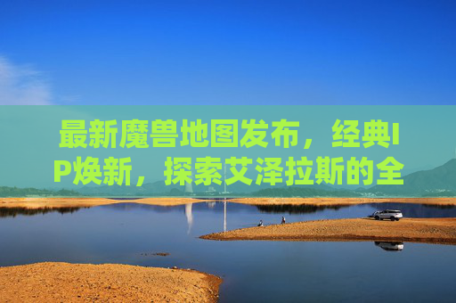 最新魔兽地图发布,经典IP焕新,探索艾泽拉斯的全新可能,魔兽地图焕新发布,探索艾泽拉斯全新可能