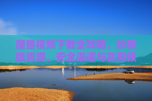 魔兽视频下载全攻略，珍藏版资源、安全渠道与实用技巧，魔兽视频下载全攻略，珍藏版资源、安全渠道与实用技巧