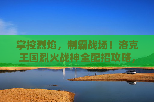 掌控烈焰,制霸战场!洛克王国烈火战神全配招攻略,洛克王国烈火战神全配招攻略