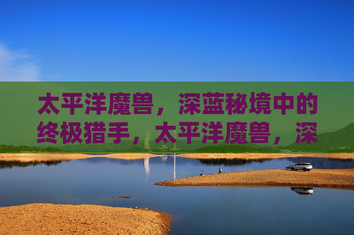 太平洋魔兽,深蓝秘境中的终极猎手,太平洋魔兽,深蓝秘境中的终极猎手