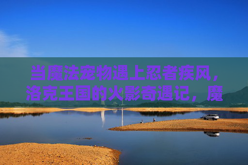 当魔法宠物遇上忍者疾风,洛克王国的火影奇遇记,魔法宠物与忍者疾风,洛克王国火影奇遇记