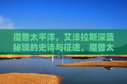 魔兽太平洋,艾泽拉斯深蓝秘境的史诗与征途,魔兽太平洋,艾泽拉斯深蓝秘境史诗征途