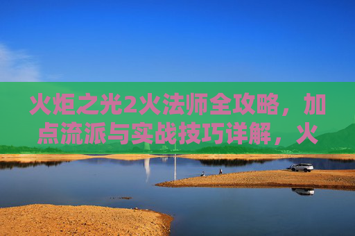 火炬之光2火法师全攻略,加点流派与实战技巧详解,火炬之光2火法师全攻略,加点流派与实战技巧详解