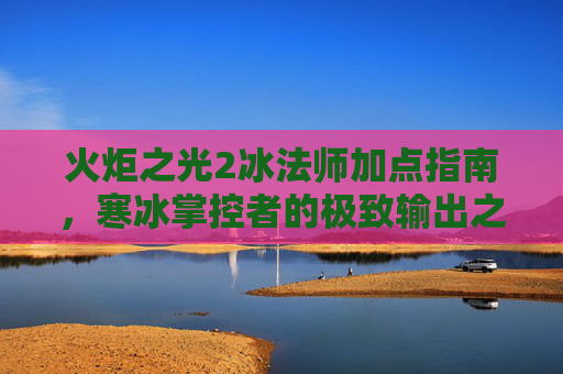 火炬之光2冰法师加点指南,寒冰掌控者的极致输出之路,火炬之光2冰法师极致输出加点指南,寒冰掌控者的掌控之道