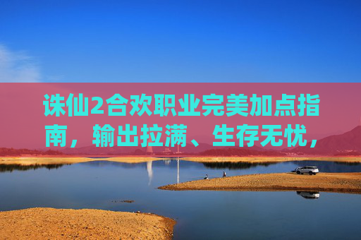 诛仙2合欢职业完美加点指南,输出拉满、生存无忧,告别加点烦恼!诛仙2合欢职业完美加点指南,输出拉满生存无忧