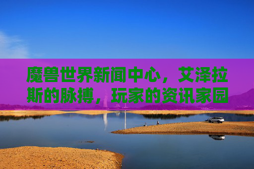魔兽世界新闻中心,艾泽拉斯的脉搏,玩家的资讯家园,魔兽世界新闻中心,艾泽拉斯脉搏,玩家资讯家园