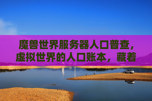 魔兽世界服务器人口普查,虚拟世界的人口账本,藏着多少玩家的故事?魔兽世界人口普查,虚拟人口账本藏着玩家故事