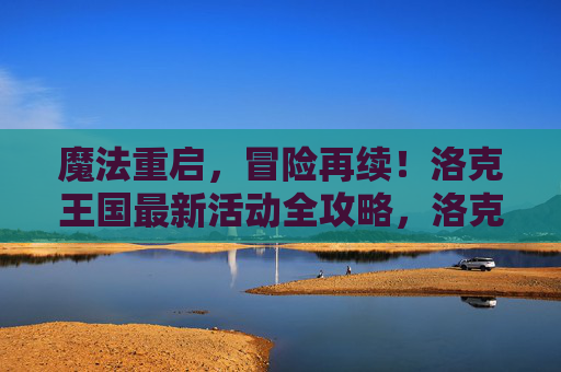 魔法重启,冒险再续!洛克王国最新活动全攻略,洛克王国魔法重启,冒险再续活动全攻略
