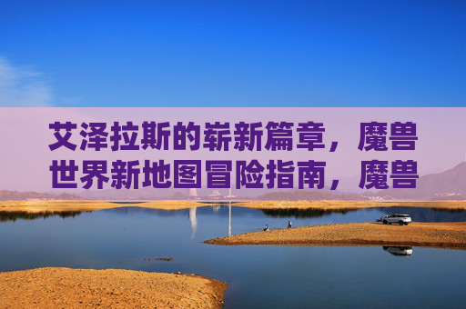 艾泽拉斯的崭新篇章，魔兽世界新地图冒险指南，魔兽世界，艾泽拉斯新地图冒险指南